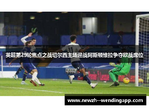英超第29轮焦点之战切尔西主场迎战阿斯顿维拉争夺欧战席位 英超第29轮焦点之战切尔西主场迎战阿斯顿维拉争夺欧战席位