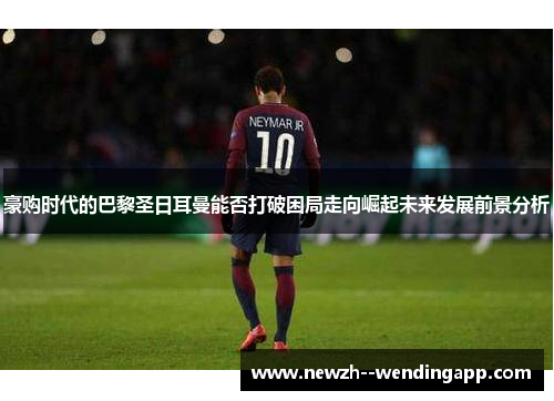 豪购时代的巴黎圣日耳曼能否打破困局走向崛起未来发展前景分析