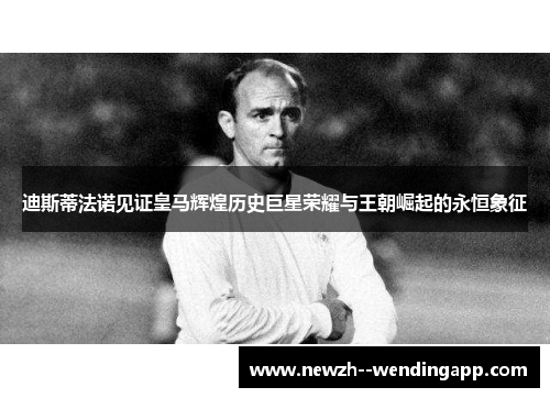 迪斯蒂法诺见证皇马辉煌历史巨星荣耀与王朝崛起的永恒象征