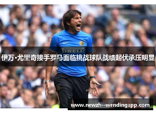 伊万·尤里奇接手罗马面临挑战球队战绩起伏承压明显