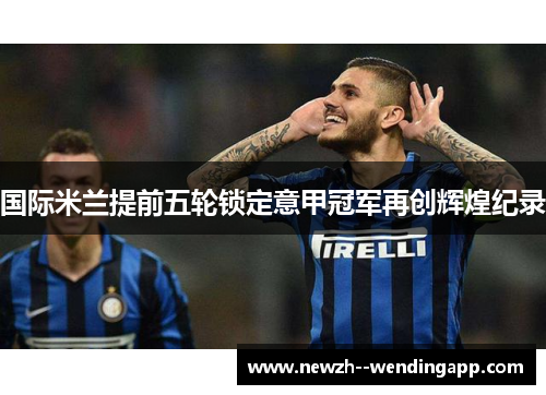 国际米兰提前五轮锁定意甲冠军再创辉煌纪录