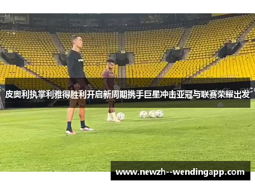 皮奥利执掌利雅得胜利开启新周期携手巨星冲击亚冠与联赛荣耀出发