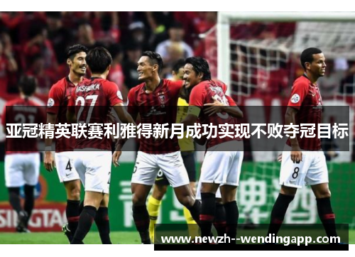 亚冠精英联赛利雅得新月成功实现不败夺冠目标