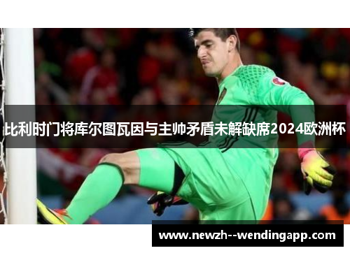 比利时门将库尔图瓦因与主帅矛盾未解缺席2024欧洲杯 比利时门将库尔图瓦因与主帅矛盾未解缺席2024欧洲杯